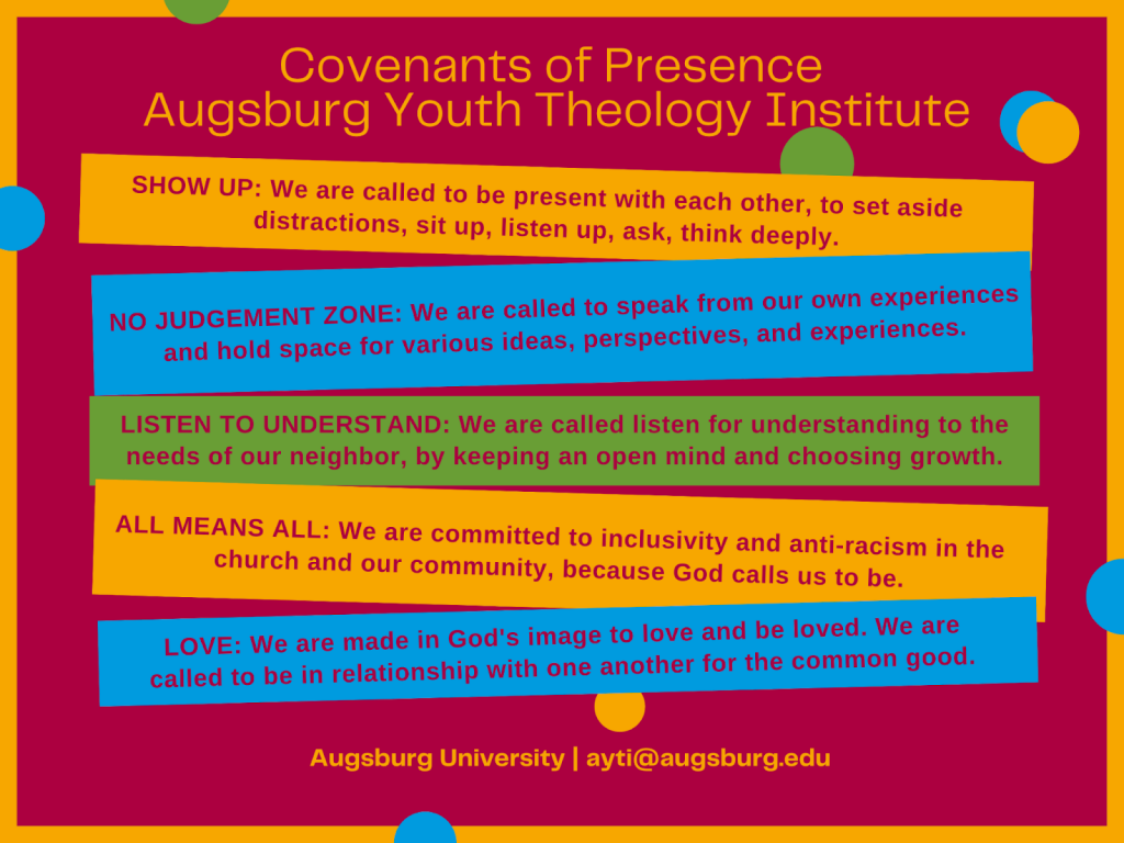 Covenants of Presence: Augsburg Theology Institute Show up: We are called to be present with each other, to set aside distractions, sit up, listen up, ask, think deeply. No Judgement zone: We are called to speak from our own experiences and hold space for various ideas, perspectives, and experiences. Listen to understand: We are called to listen for understanding to the needs of our neighbor, by keeping an open mind and choosing growth. All means all: We are committed to inclusivity and anti-racism in the church and our community, because God calls us to be. Love: We are made in God’s image to love and be loved. We are called to be in relationship with one another for the common good. Augsburg University | ayti@augsburg.edu